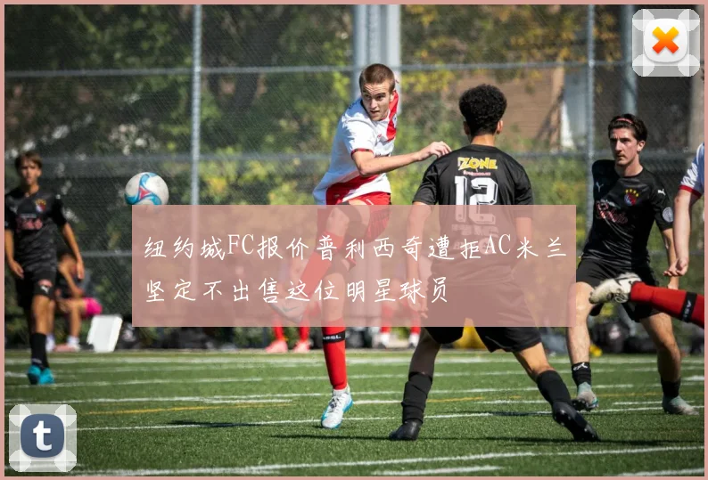 纽约城FC报价普利西奇遭拒AC米兰坚定不出售这位明星球员