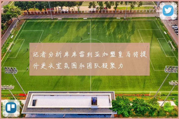记者分析库库雷利亚加盟皇马将提升更衣室氛围和团队凝聚力