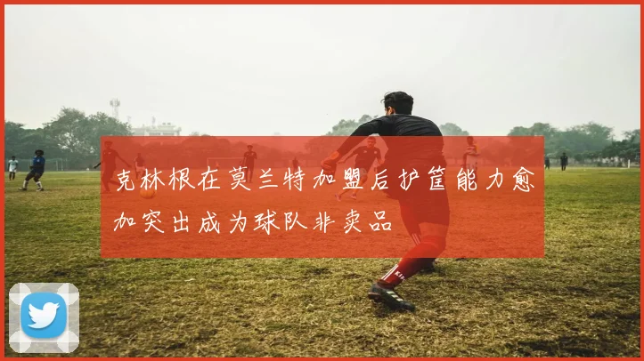 克林根在莫兰特加盟后护筐能力愈加突出成为球队非卖品