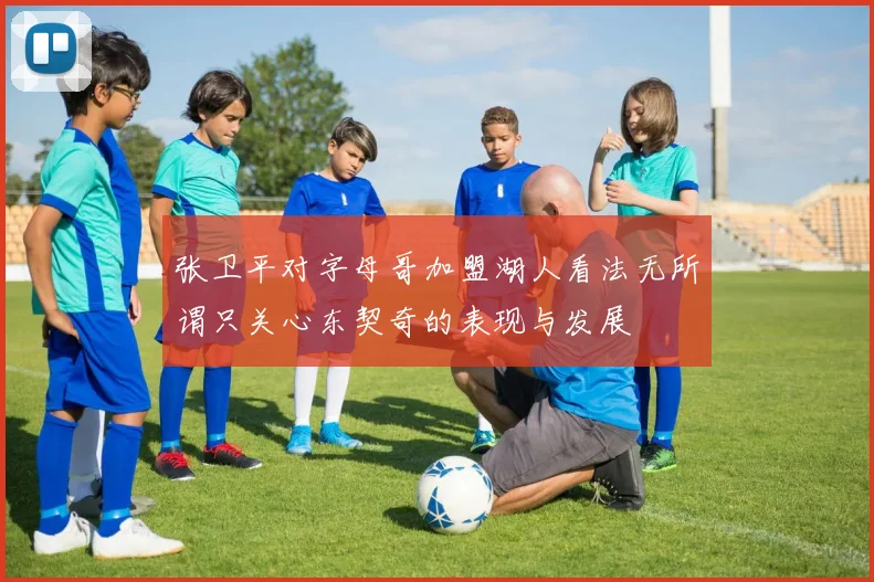 张卫平对字母哥加盟湖人看法无所谓只关心东契奇的表现与发展