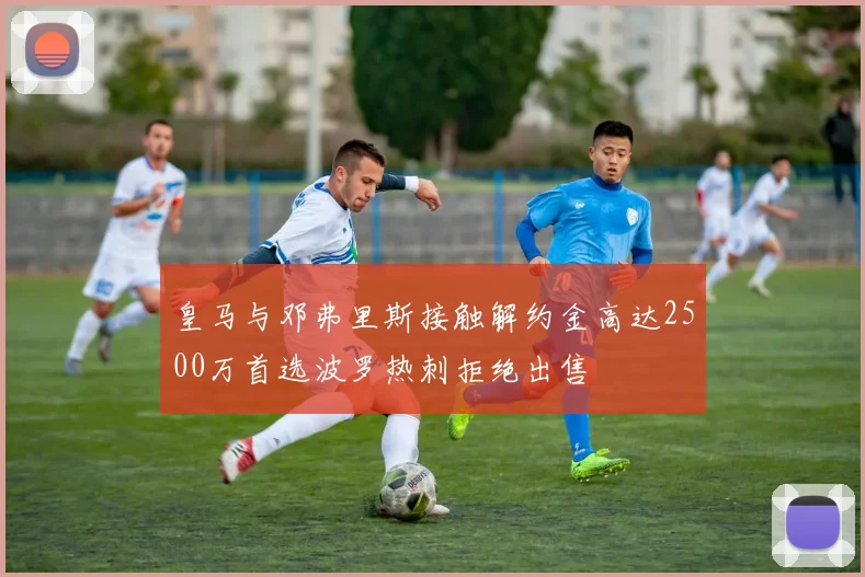 皇马与邓弗里斯接触解约金高达2500万首选波罗热刺拒绝出售