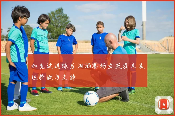 加克波进球后泪洒赛场女友发文表达骄傲与支持