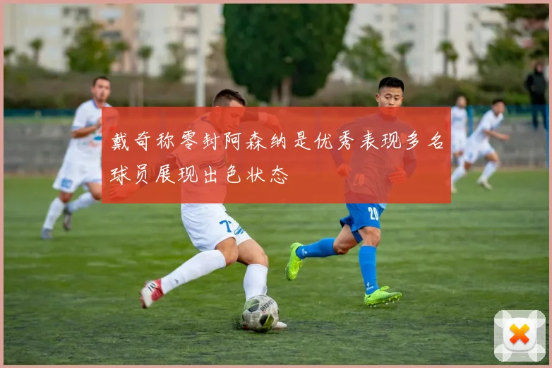 戴奇称零封阿森纳是优秀表现多名球员展现出色状态
