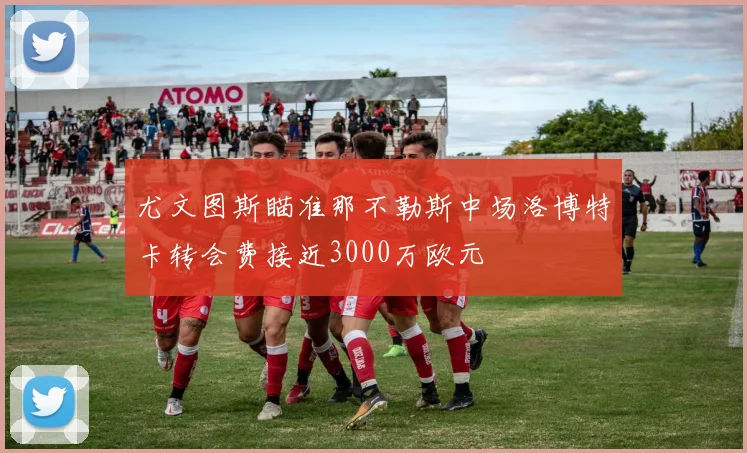 尤文图斯瞄准那不勒斯中场洛博特卡转会费接近3000万欧元