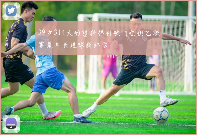 39岁314天的哲科替补破门创德乙联赛最年长进球新纪录