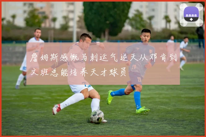 詹姆斯感慨马刺运气逆天从邓肯到文班总能培养天才球员