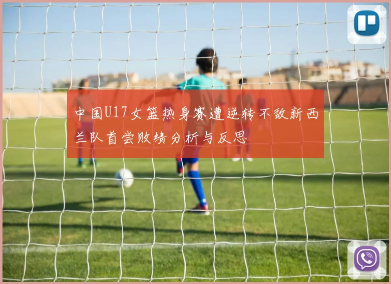 中国U17女篮热身赛遭逆转不敌新西兰队首尝败绩分析与反思