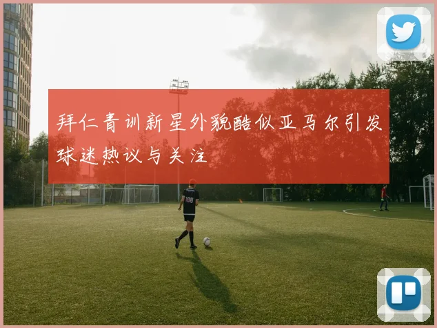 拜仁青训新星外貌酷似亚马尔引发球迷热议与关注