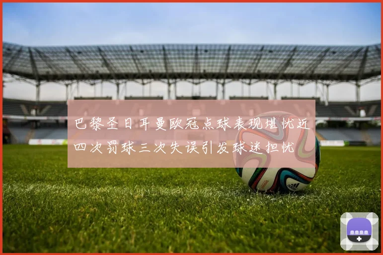 巴黎圣日耳曼欧冠点球表现堪忧近四次罚球三次失误引发球迷担忧
