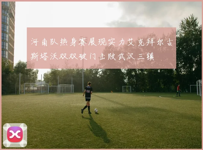 河南队热身赛展现实力艾克拜尔古斯塔沃双双破门击败武汉三镇