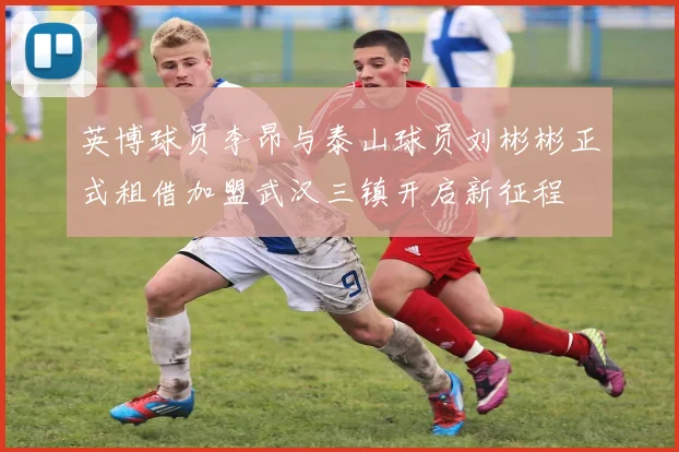 英博球员李昂与泰山球员刘彬彬正式租借加盟武汉三镇开启新征程