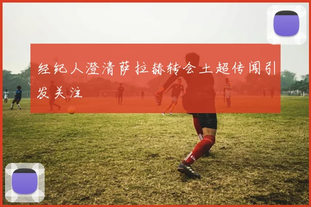 经纪人澄清萨拉赫转会土超传闻引发关注