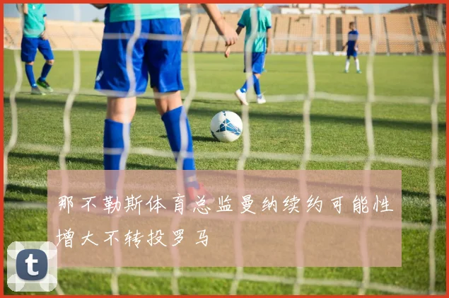 那不勒斯体育总监曼纳续约可能性增大不转投罗马