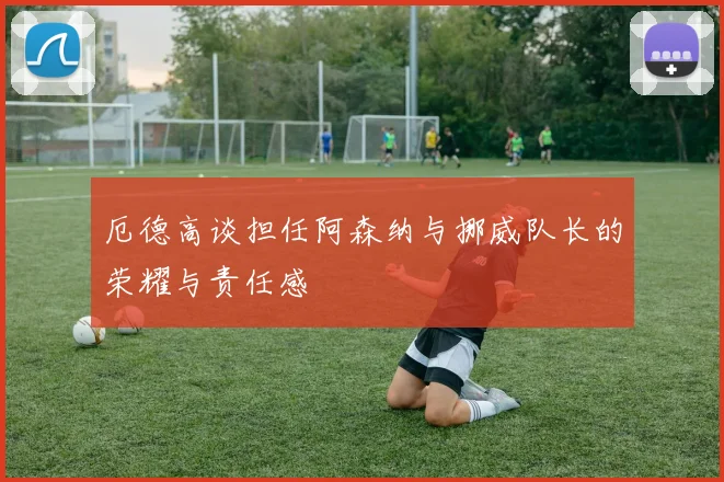 厄德高谈担任阿森纳与挪威队长的荣耀与责任感