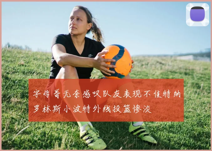 字母哥无奈感叹队友表现不佳特纳罗林斯小波特外线投篮惨淡