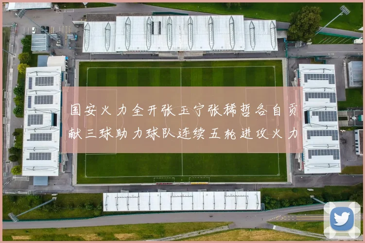 国安火力全开张玉宁张稀哲各自贡献三球助力球队连续五轮进攻火力猛增