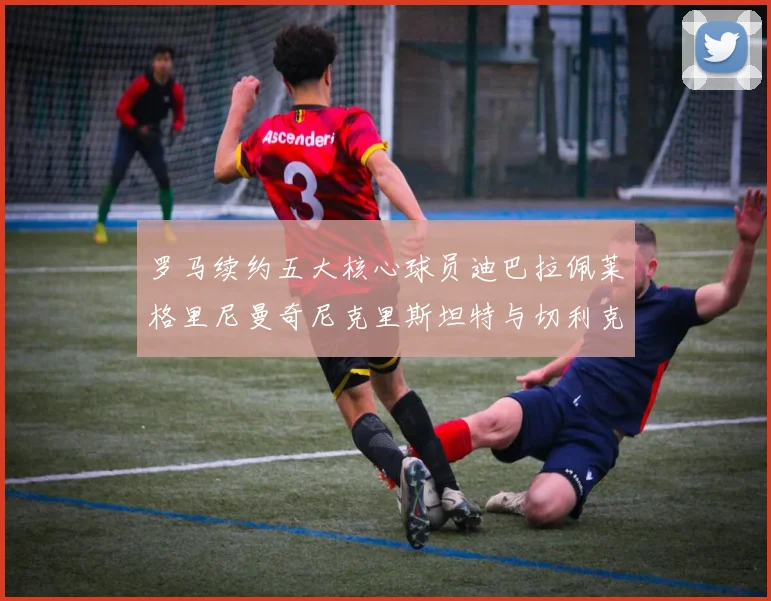 罗马续约五大核心球员迪巴拉佩莱格里尼曼奇尼克里斯坦特与切利克共创未来