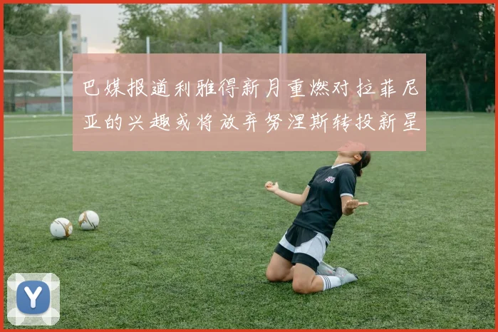 巴媒报道利雅得新月重燃对拉菲尼亚的兴趣或将放弃努涅斯转投新星