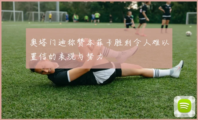奥塔门迪称赞本菲卡胜利令人难以置信的表现与努力