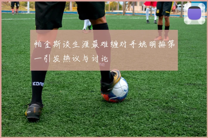 帕金斯谈生涯最难缠对手姚明排第一引发热议与讨论