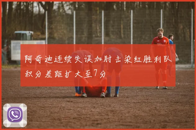 阿奇迪连续失误加肘击染红胜利队积分差距扩大至7分