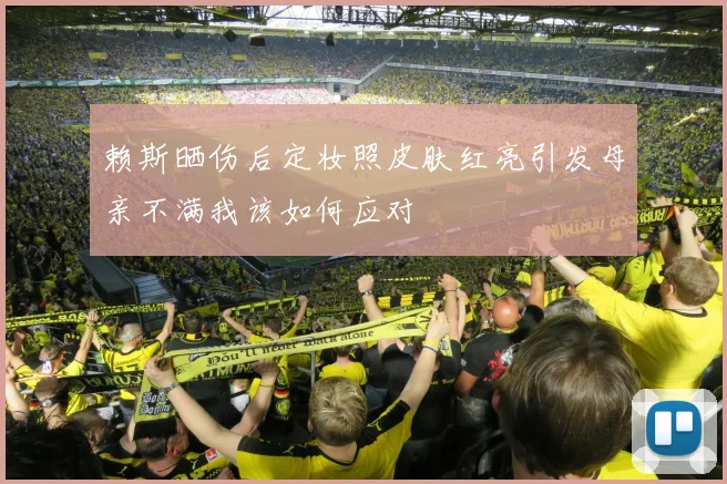 赖斯晒伤后定妆照皮肤红亮引发母亲不满我该如何应对