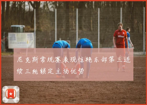 尼克斯常规赛表现惊艳东部第三连续三轮锁定主场优势