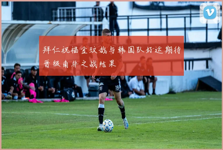 拜仁祝福金玟哉与韩国队好运期待晋级南非之战结果