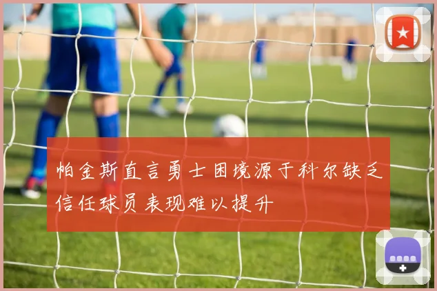 帕金斯直言勇士困境源于科尔缺乏信任球员表现难以提升