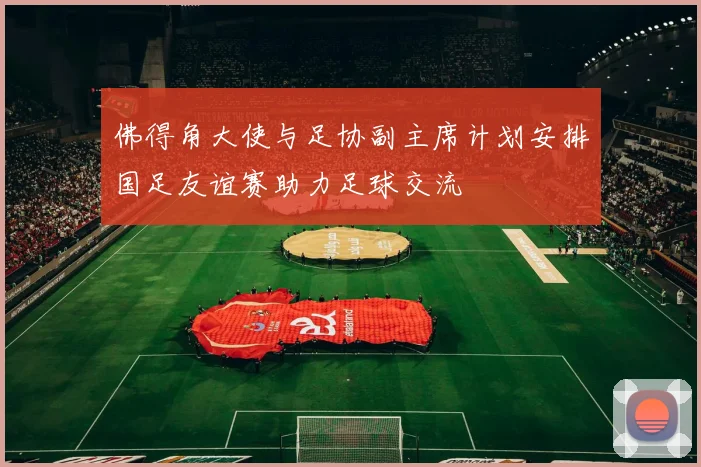 佛得角大使与足协副主席计划安排国足友谊赛助力足球交流