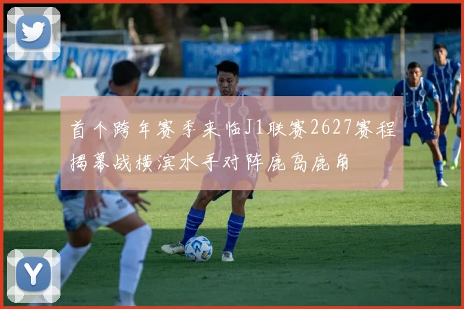 首个跨年赛季来临J1联赛2627赛程揭幕战横滨水手对阵鹿岛鹿角
