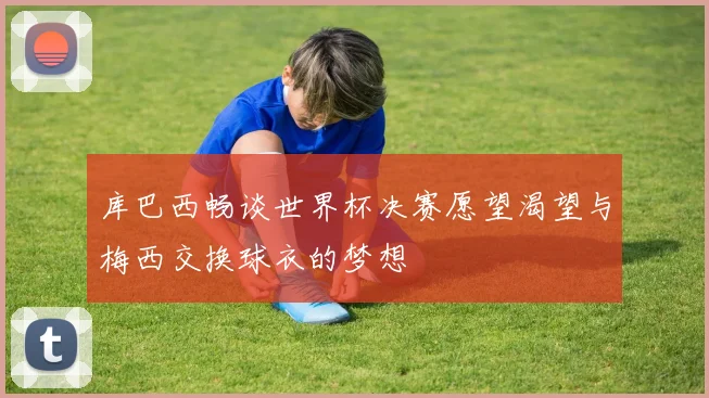 库巴西畅谈世界杯决赛愿望渴望与梅西交换球衣的梦想