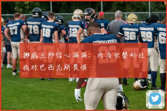挪威主帅信心满满：内马尔替补让我对巴西无所畏惧