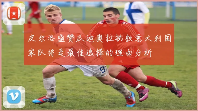 皮尔洛盛赞瓜迪奥拉执教意大利国家队将是最佳选择的理由分析