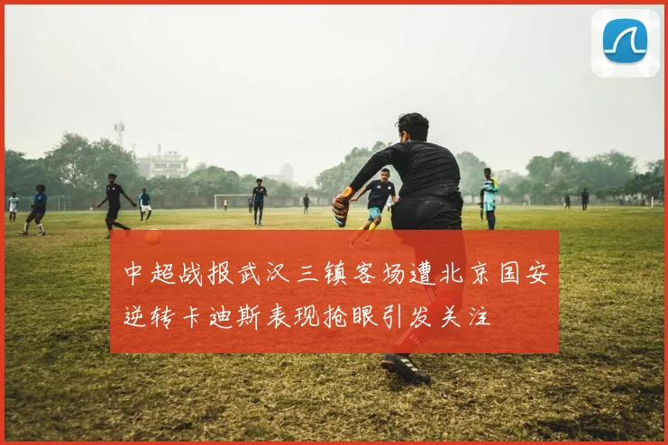 中超战报武汉三镇客场遭北京国安逆转卡迪斯表现抢眼引发关注