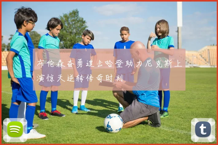 布伦森奋勇追击哈登助力尼克斯上演惊天逆转传奇时刻